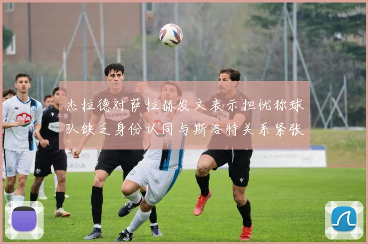 杰拉德对萨拉赫发文表示担忧称球队缺乏身份认同与斯洛特关系紧张
