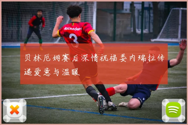贝林厄姆赛后深情祝福委内瑞拉传递爱意与温暖