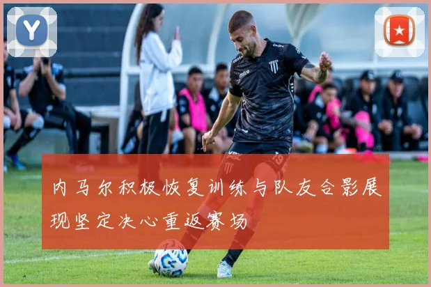 内马尔积极恢复训练与队友合影展现坚定决心重返赛场