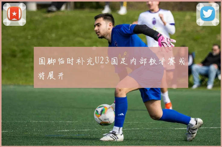 国脚临时补充U23国足内部教学赛或将展开