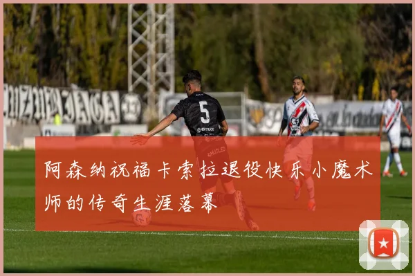 阿森纳祝福卡索拉退役快乐小魔术师的传奇生涯落幕