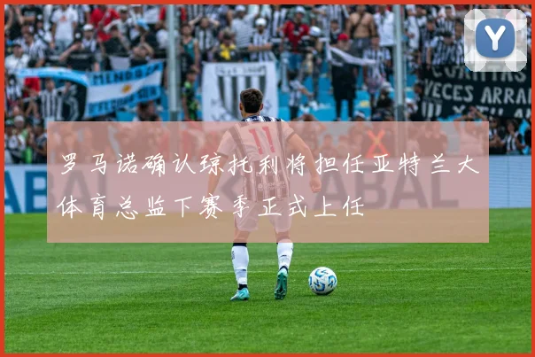 罗马诺确认琼托利将担任亚特兰大体育总监下赛季正式上任