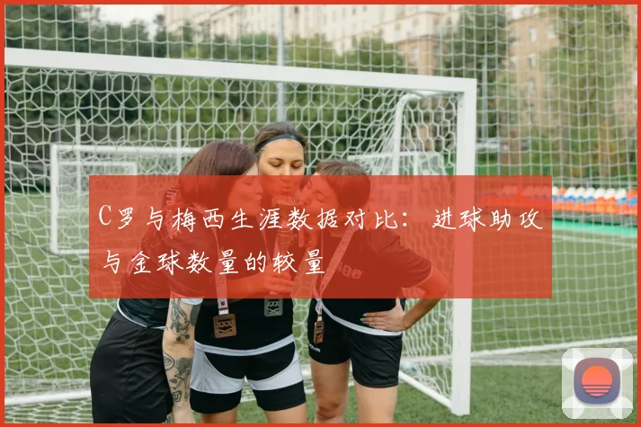 C罗与梅西生涯数据对比：进球助攻与金球数量的较量