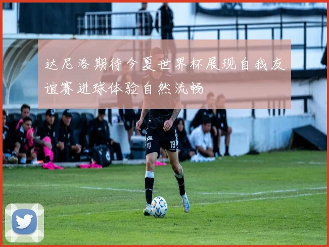 达尼洛期待今夏世界杯展现自我友谊赛进球体验自然流畅
