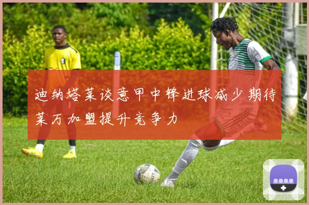 迪纳塔莱谈意甲中锋进球减少期待莱万加盟提升竞争力