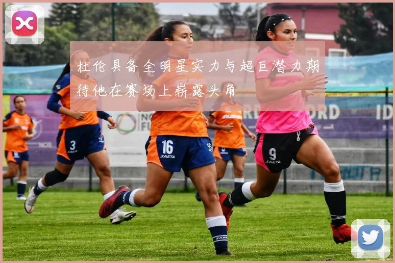 杜伦具备全明星实力与超巨潜力期待他在赛场上崭露头角