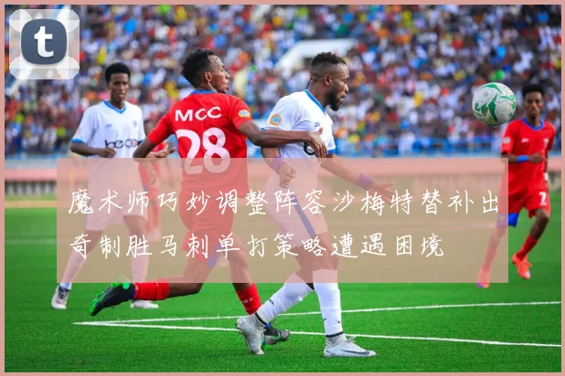 魔术师巧妙调整阵容沙梅特替补出奇制胜马刺单打策略遭遇困境