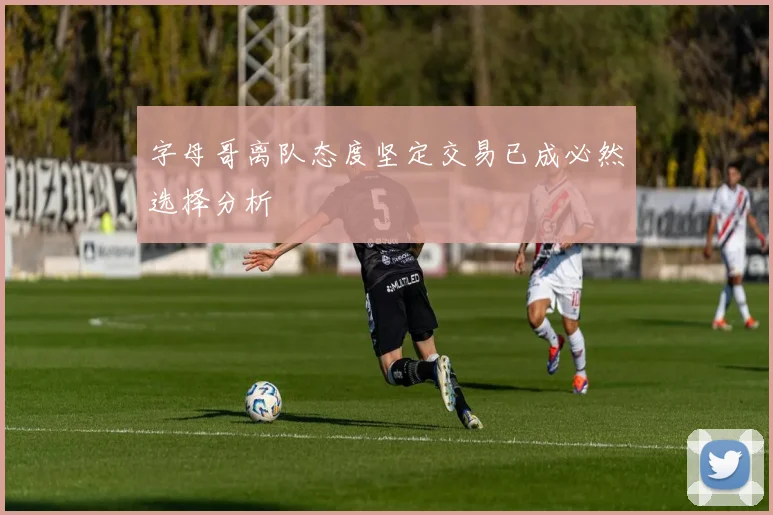 字母哥离队态度坚定交易已成必然选择分析