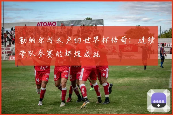 勒纳尔与米卢的世界杯传奇：连续带队参赛的辉煌成就