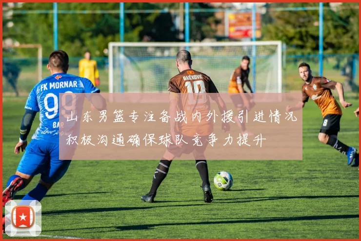 山东男篮专注备战内外援引进情况积极沟通确保球队竞争力提升