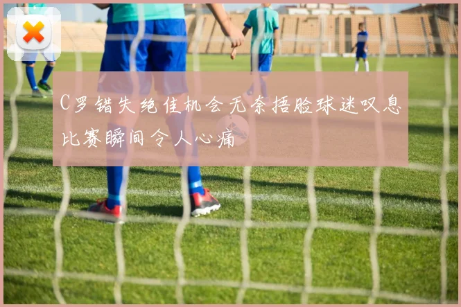 C罗错失绝佳机会无奈捂脸球迷叹息比赛瞬间令人心痛