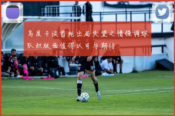 乌度卡谈首轮出局失望之情强调球队积极面值得认可与期待
